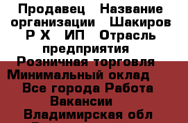 Продавец › Название организации ­ Шакиров Р.Х., ИП › Отрасль предприятия ­ Розничная торговля › Минимальный оклад ­ 1 - Все города Работа » Вакансии   . Владимирская обл.,Вязниковский р-н